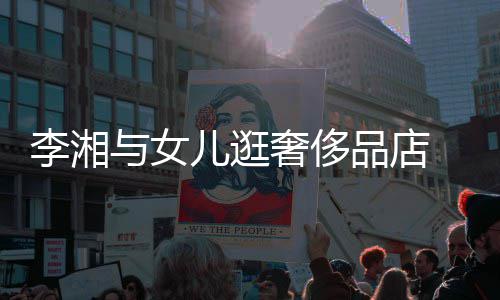 与女岳伦李湘儿逛品店 未奢侈身影见王