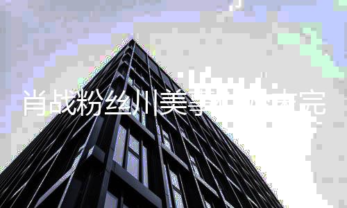 么关有什过程川美川美肖战 肖系战和完整事件始末粉丝